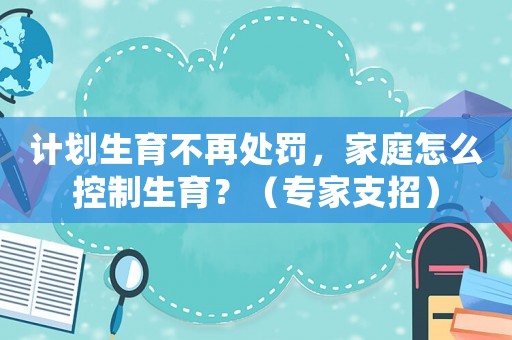 計劃生育不再處罰，家庭怎么控制生育？（專家支招）