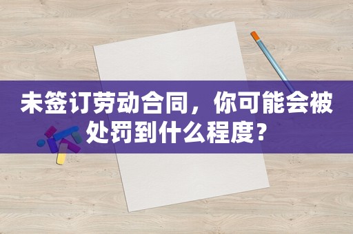 未簽訂勞動合同，你可能會被處罰到什么程度？