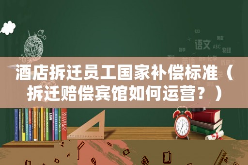 酒店拆遷員工國家補償標準（拆遷賠償賓館如何運營？）