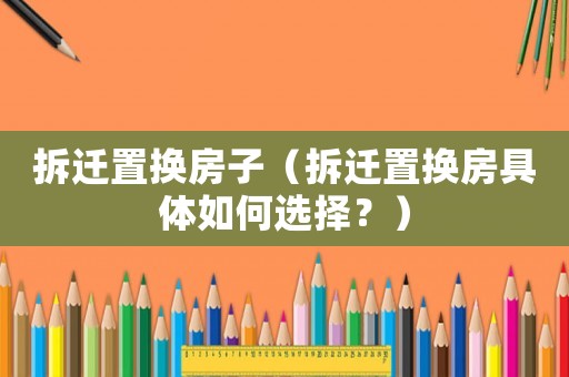 拆遷置換房子（拆遷置換房具體如何選擇？）