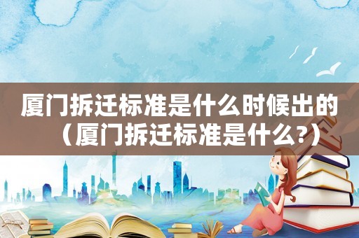 廈門拆遷標準是什么時候出的（廈門拆遷標準是什么?）