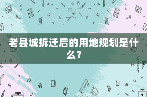 老縣城拆遷后的用地規劃是什么？