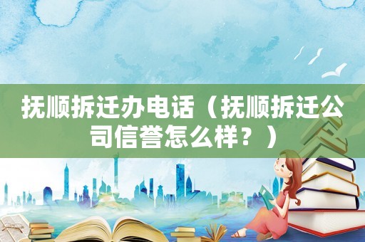 撫順拆遷辦電話（撫順拆遷公司信譽怎么樣？）