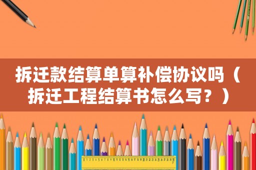 拆遷款結算單算補償協(xié)議嗎（拆遷工程結算書怎么寫？）