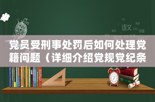 黨員受刑事處罰后如何處理黨籍問題（詳細介紹黨規黨紀條款）