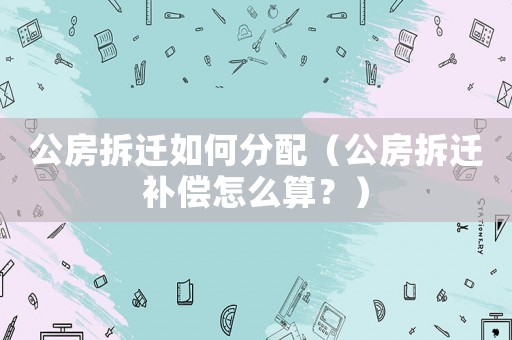 公房拆遷如何分配（公房拆遷補償怎么算？）