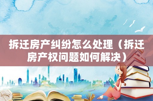 拆遷房產(chǎn)糾紛怎么處理（拆遷房產(chǎn)權(quán)問題如何解決）