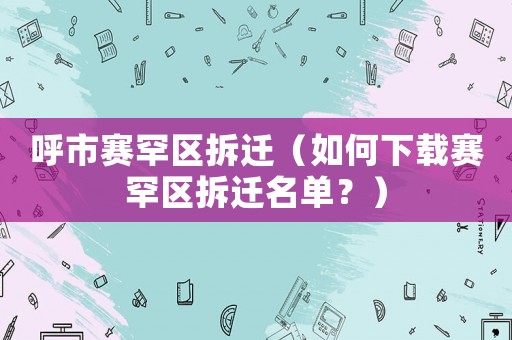 呼市賽罕區拆遷（如何下載賽罕區拆遷名單？）