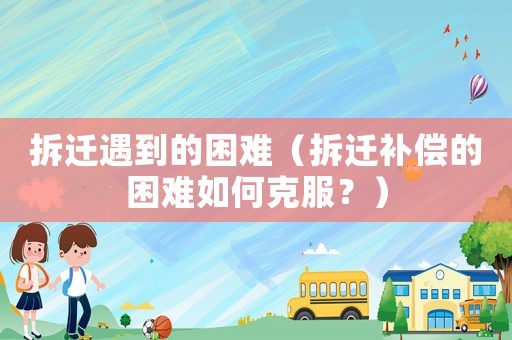 拆遷遇到的困難（拆遷補償的困難如何克服？）