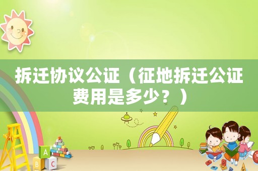 拆遷協議公證（征地拆遷公證費用是多少？）