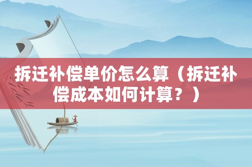 拆遷補償單價怎么算（拆遷補償成本如何計算？）