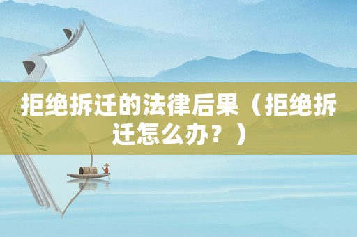 拒絕拆遷的法律后果（拒絕拆遷怎么辦？）