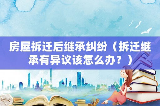 房屋拆遷后繼承糾紛（拆遷繼承有異議該怎么辦？）