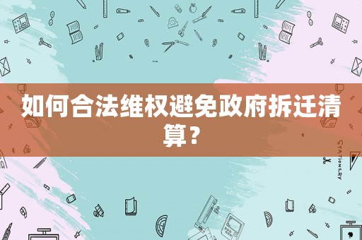 如何合法維權避免政府拆遷清算？