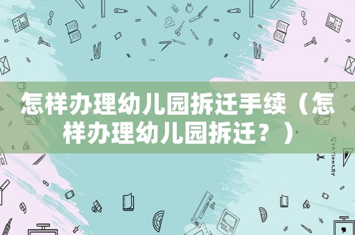 怎樣辦理幼兒園拆遷手續（怎樣辦理幼兒園拆遷？）