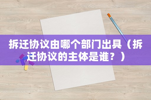 拆遷協議由哪個部門出具（拆遷協議的主體是誰？）