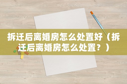 拆遷后離婚房怎么處置好（拆遷后離婚房怎么處置？）