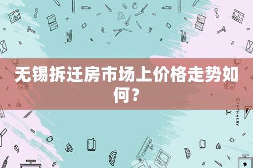 無錫拆遷房市場上價格走勢如何？