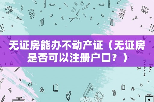無證房能辦不動產證（無證房是否可以注冊戶口？）