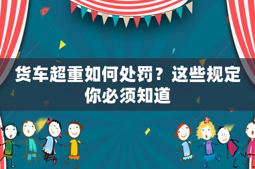 貨車超重如何處罰？這些規(guī)定你必須知道