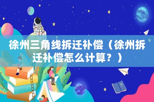徐州三角線拆遷補償（徐州拆遷補償怎么計算？）