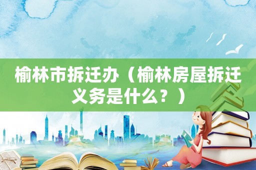 榆林市拆遷辦（榆林房屋拆遷義務是什么？）