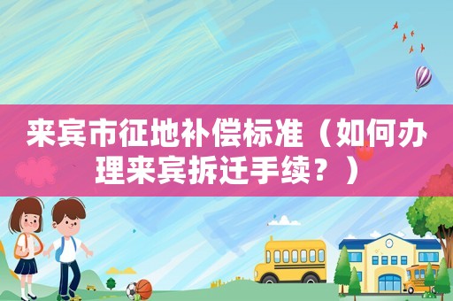 來賓市征地補償標準（如何辦理來賓拆遷手續？）
