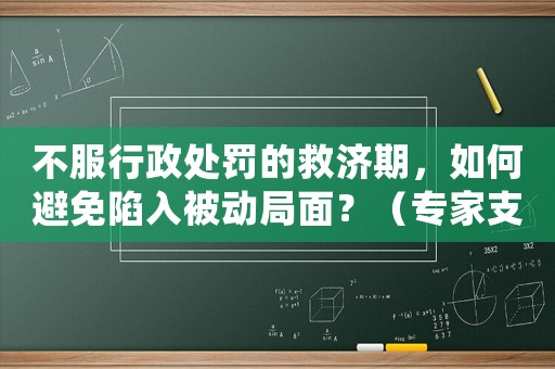 不服行政處罰的救濟期，如何避免陷入被動局面？（專家支招）