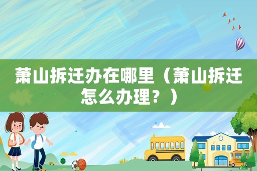 蕭山拆遷辦在哪里（蕭山拆遷怎么辦理？）