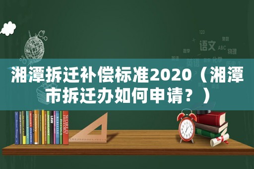 湘潭拆遷補償標準2020（湘潭市拆遷辦如何申請？）