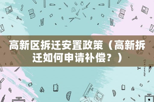 高新區拆遷安置政策（高新拆遷如何申請補償？）