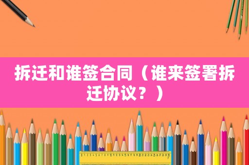拆遷和誰簽合同（誰來簽署拆遷協議？）