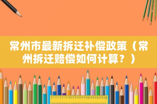 常州市最新拆遷補(bǔ)償政策（常州拆遷賠償如何計算？）