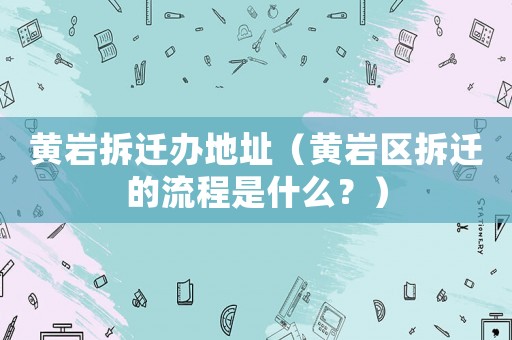 黃巖拆遷辦地址（黃巖區(qū)拆遷的流程是什么？）