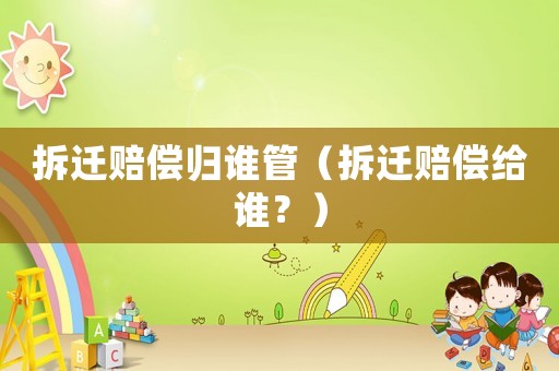 拆遷賠償歸誰管（拆遷賠償給誰？）