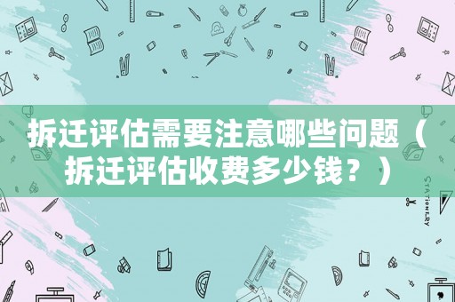 拆遷評估需要注意哪些問題（拆遷評估收費多少錢？）