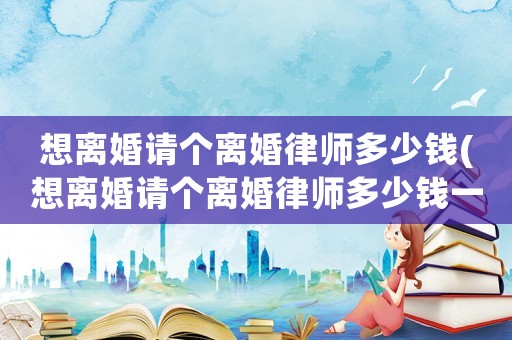 想離婚請個離婚律師多少錢(想離婚請個離婚律師多少錢一次)