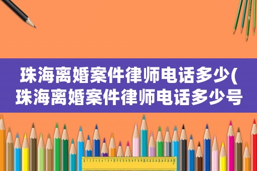 珠海離婚案件律師電話多少(珠海離婚案件律師電話多少號碼)