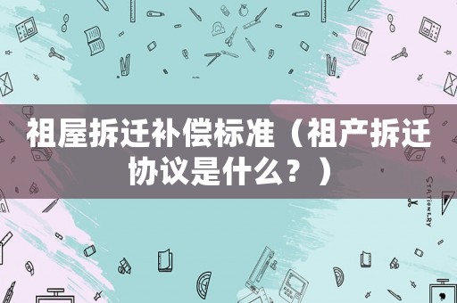 祖屋拆遷補償標準（祖產拆遷協議是什么？）