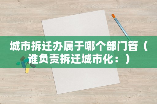 城市拆遷辦屬于哪個(gè)部門管（誰(shuí)負(fù)責(zé)拆遷城市化：）