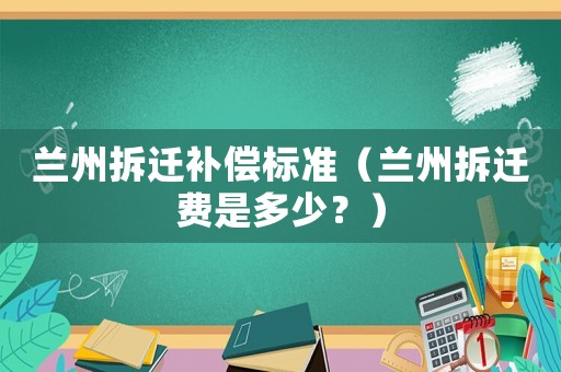 蘭州拆遷補(bǔ)償標(biāo)準(zhǔn)（蘭州拆遷費(fèi)是多少？）