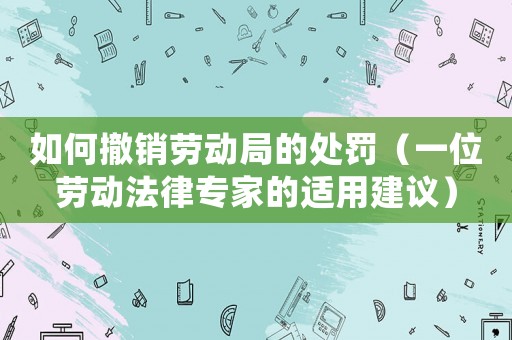如何撤銷勞動局的處罰（一位勞動法律專家的適用建議）