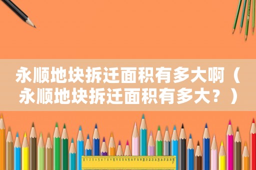 永順地塊拆遷面積有多大啊（永順地塊拆遷面積有多大？）