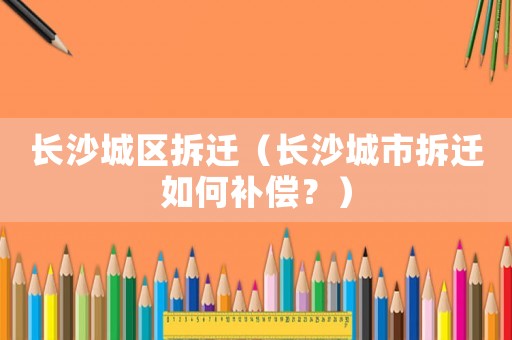 長沙城區拆遷（長沙城市拆遷如何補償？）