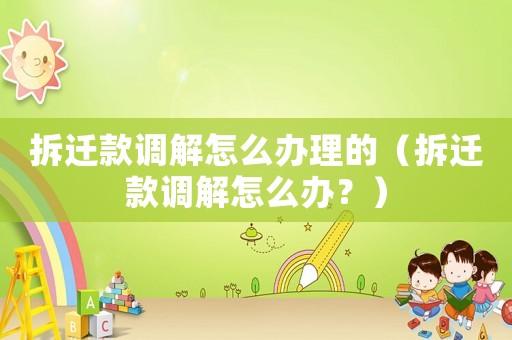 拆遷款調解怎么辦理的（拆遷款調解怎么辦？）