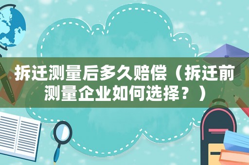 拆遷測量后多久賠償（拆遷前測量企業如何選擇？）