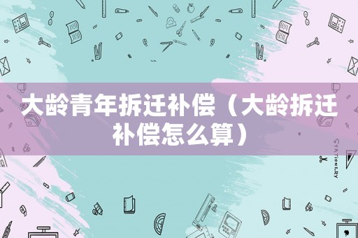 大齡青年拆遷補(bǔ)償（大齡拆遷補(bǔ)償怎么算）