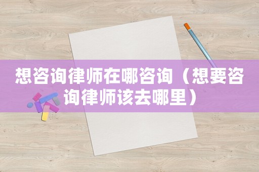 想咨詢律師在哪咨詢（想要咨詢律師該去哪里）