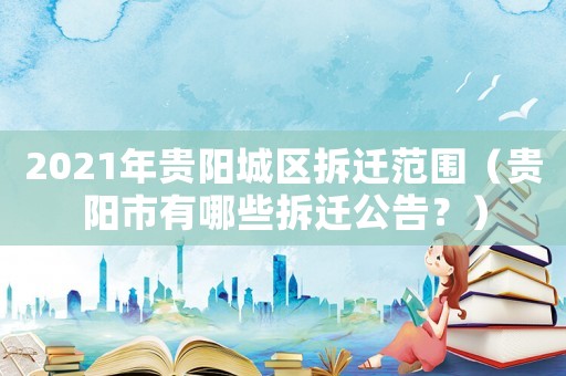 2021年貴陽(yáng)城區(qū)拆遷范圍（貴陽(yáng)市有哪些拆遷公告？）