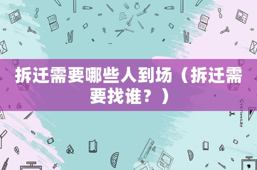 拆遷需要哪些人到場（拆遷需要找誰？）